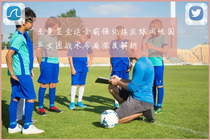 王曼昱全运会前强化接发球训练国乒女团战术布局深度解析